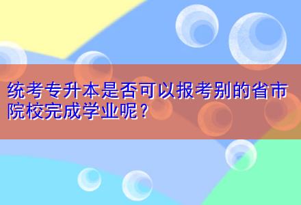 統(tǒng)考專升本是否可以報考別的省市院校完成學業(yè)呢？