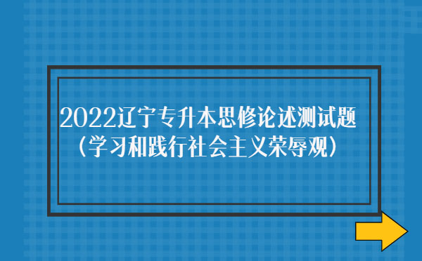 2022遼寧專升本思修論述測試題(學(xué)習(xí)和踐行社會(huì)主義榮辱觀)