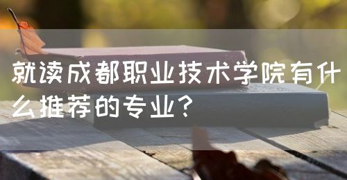 就讀成都職業(yè)技術學院有什么推薦的專業(yè)？(圖1)