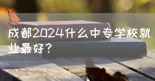 成都2024什么中專學(xué)校就業(yè)最好？(圖1)