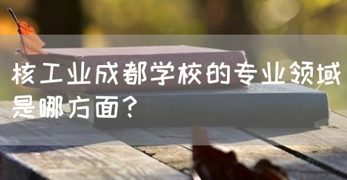 核工業(yè)成都學(xué)校的專業(yè)領(lǐng)域是哪方面？(圖1)