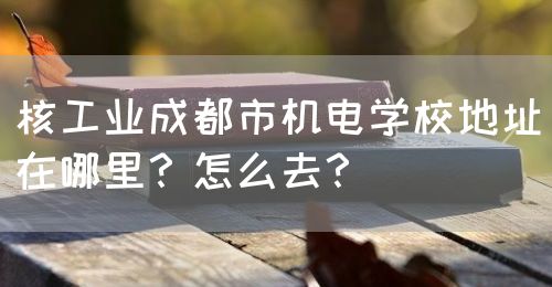 核工業(yè)成都市機電學校地址在哪里？怎么去？(圖1)