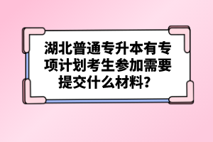 湖北普通專升本有專項(xiàng)計(jì)劃考生參加需要提交什么材料？