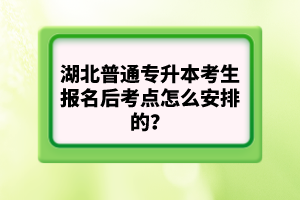 湖北普通專升本考生報(bào)名后考點(diǎn)怎么安排的？