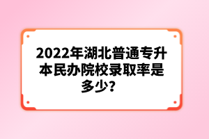 2022年湖北普通專升本民辦院校錄取率是多少？