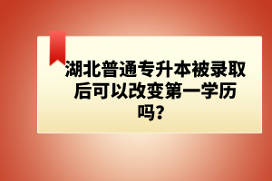 湖北普通專升本被錄取后可以改變第一學(xué)歷嗎？