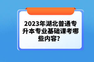 2023年湖北普通專升本專業(yè)基礎課考哪些內容？