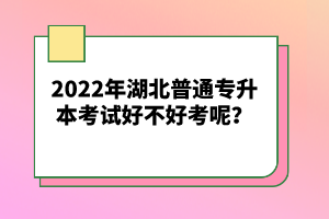 2022年湖北普通專升本考試好不好考呢？