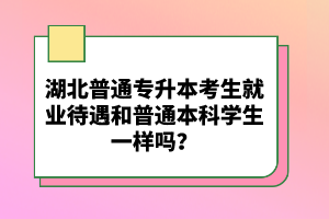 湖北普通專升本考生就業(yè)待遇和普通本科學生一樣嗎？