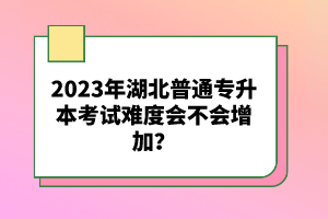 2023年湖北普通專升本考試難度會不會增加？