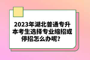 2023年湖北普通專升本考生選擇專業(yè)縮招或停招怎么辦呢？