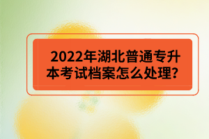 2022年湖北普通專升本考試檔案怎么處理？