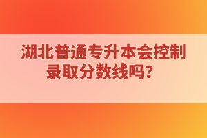 湖北普通專升本會(huì)控制錄取分?jǐn)?shù)線嗎？