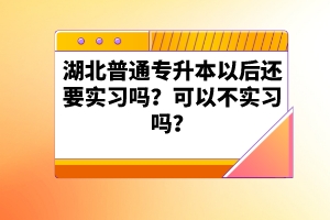 湖北普通專升本以后還要實習嗎？可以不實習嗎？