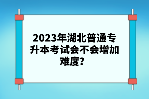 2023年湖北普通專升本考試會(huì)不會(huì)增加難度？