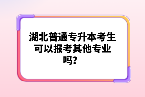 湖北普通專升本考生可以報考其他專業(yè)嗎？