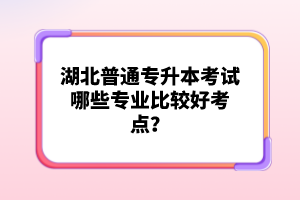 湖北普通專升本考試哪些專業(yè)比較好考點？