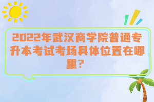  2022年武漢商學(xué)院普通專(zhuān)升本考試考場(chǎng)具體位置在哪里？