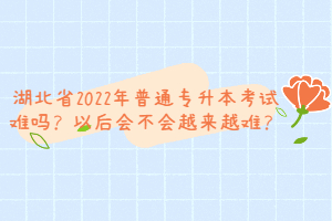 湖北省2022年普通專升本考試難嗎？以后會不會越來越難？