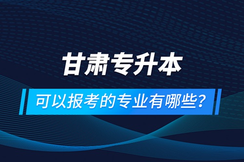 甘肅專升本可以報考的專業(yè)有哪些？