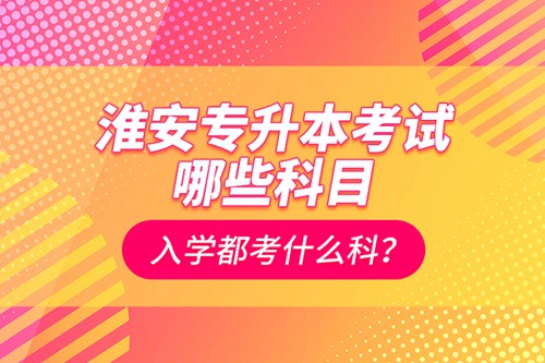 淮安專升本考試哪些科目？入學(xué)都考什么科？