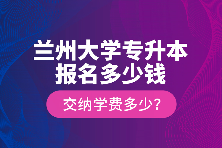 蘭州大學專升本報名多少錢？交納學費多少？