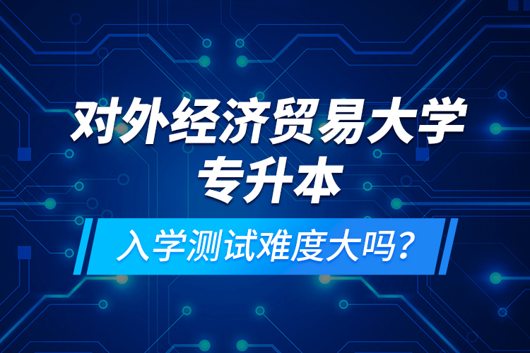 對外經(jīng)濟(jì)貿(mào)易大學(xué)專升本入學(xué)測試難度大嗎？