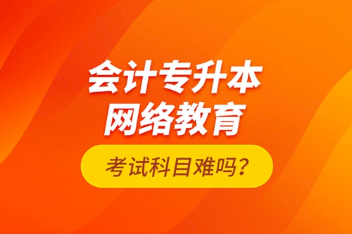 會計專升本網(wǎng)絡教育考試科目難嗎？