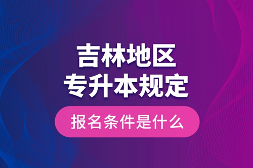 吉林地區(qū)專升本規(guī)定的報(bào)名條件是什么？