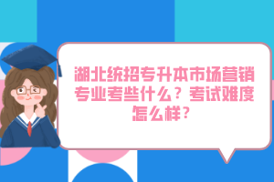 湖北統(tǒng)招專升本市場營銷專業(yè)考些什么？考試難度怎么樣？