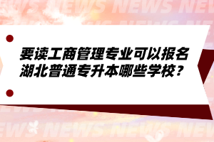 要讀工商管理專業(yè)可以報名湖北普通專升本哪些學(xué)校？