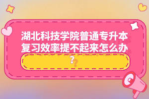 湖北科技學(xué)院普通專升本復(fù)習(xí)效率提不起來怎么辦？