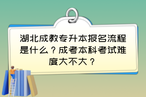 湖北成教專升本報(bào)名流程是什么？成考本科考試難度大不大？