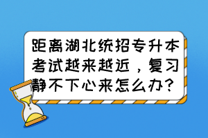 距離湖北統(tǒng)招專升本考試越來越近，復習靜不下心來怎么辦？